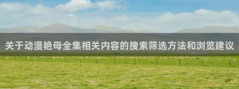 动漫国漫推荐:关于动漫艳母全集相关内容的搜索筛选方法和浏览建议