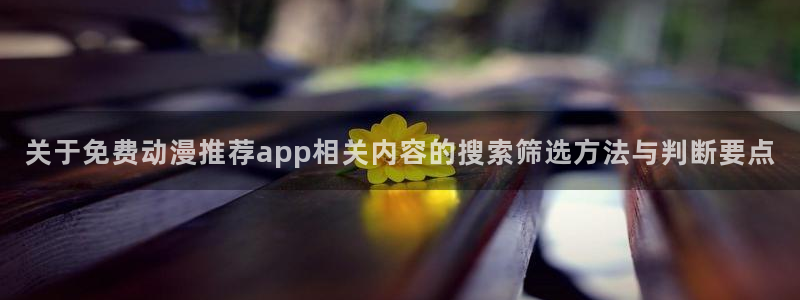 精彩动漫:关于免费动漫推荐app相关内容的搜索筛选方法与判断要点